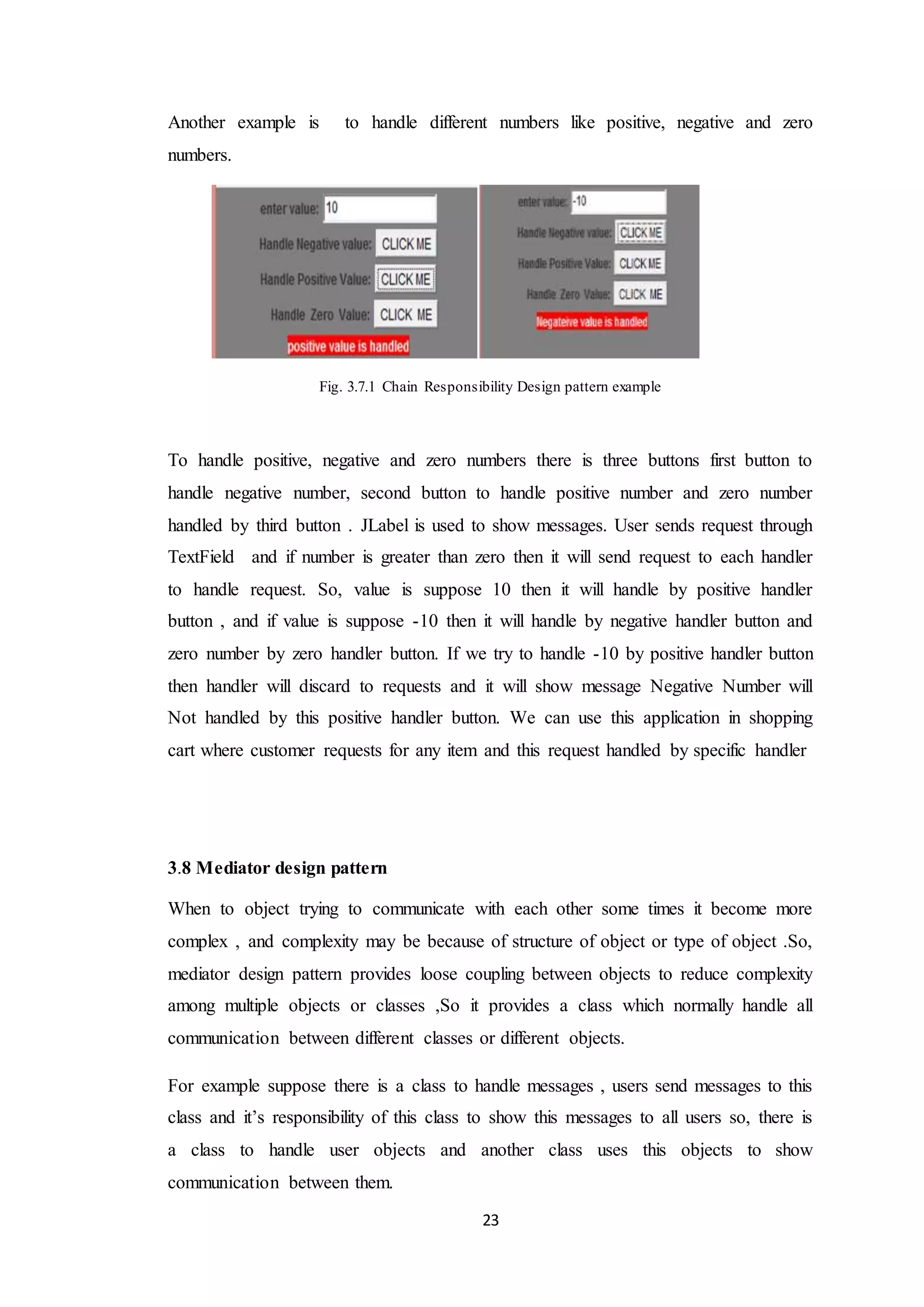 23 Another example is to handle different numbers like positive, negative and zero numbers. Fig. 3.7.1 Chain Responsibility Design pattern example To handle positive, negative and zero numbers there is three buttons first button to handle negative number, second button to handle positive number and zero number handled by third button . JLabel is used to show messages. User sends request through TextField and if number is greater than zero then it will send request to each handler to handle request. So, value is suppose 10 then it will handle by positive handler button , and if value is suppose -10 then it will handle by negative handler button and zero number by zero handler button. If we try to handle -10 by positive handler button then handler will discard to requests and it will show message Negative Number will Not handled by this positive handler button. We can use this application in shopping cart where customer requests for any item and this request handled by specific handler 3.8 Mediator design pattern When to object trying to communicate with each other some times it become more complex , and complexity may be because of structure of object or type of object .So, mediator design pattern provides loose coupling between objects to reduce complexity among multiple objects or classes ,So it provides a class which normally handle all communication between different classes or different objects. For example suppose there is a class to handle messages , users send messages to this class and it’s responsibility of this class to show this messages to all users so, there is a class to handle user objects and another class uses this objects to show communication between them. 