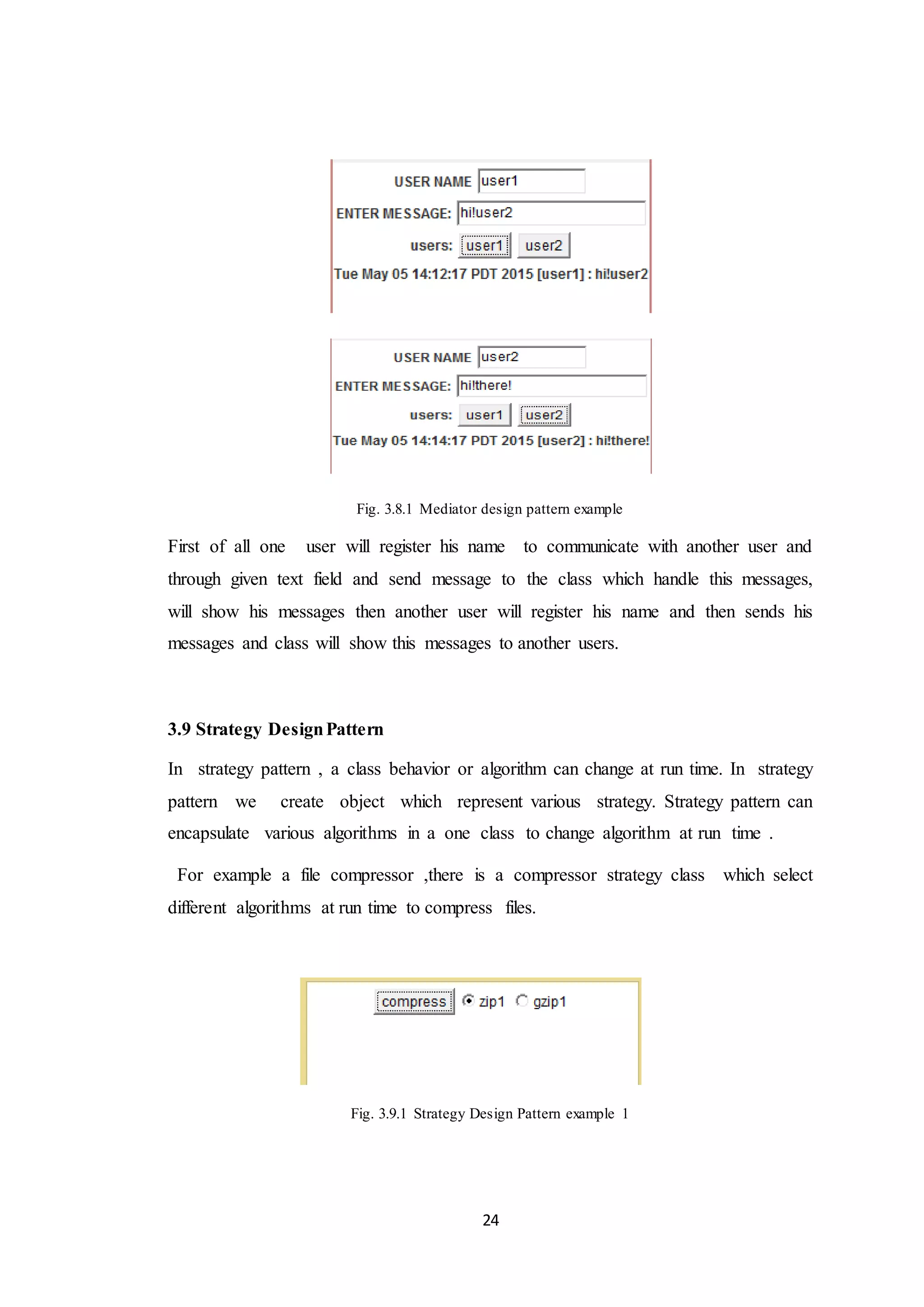 24 Fig. 3.8.1 Mediator design pattern example First of all one user will register his name to communicate with another user and through given text field and send message to the class which handle this messages, will show his messages then another user will register his name and then sends his messages and class will show this messages to another users. 3.9 Strategy DesignPattern In strategy pattern , a class behavior or algorithm can change at run time. In strategy pattern we create object which represent various strategy. Strategy pattern can encapsulate various algorithms in a one class to change algorithm at run time . For example a file compressor ,there is a compressor strategy class which select different algorithms at run time to compress files. Fig. 3.9.1 Strategy Design Pattern example 1 