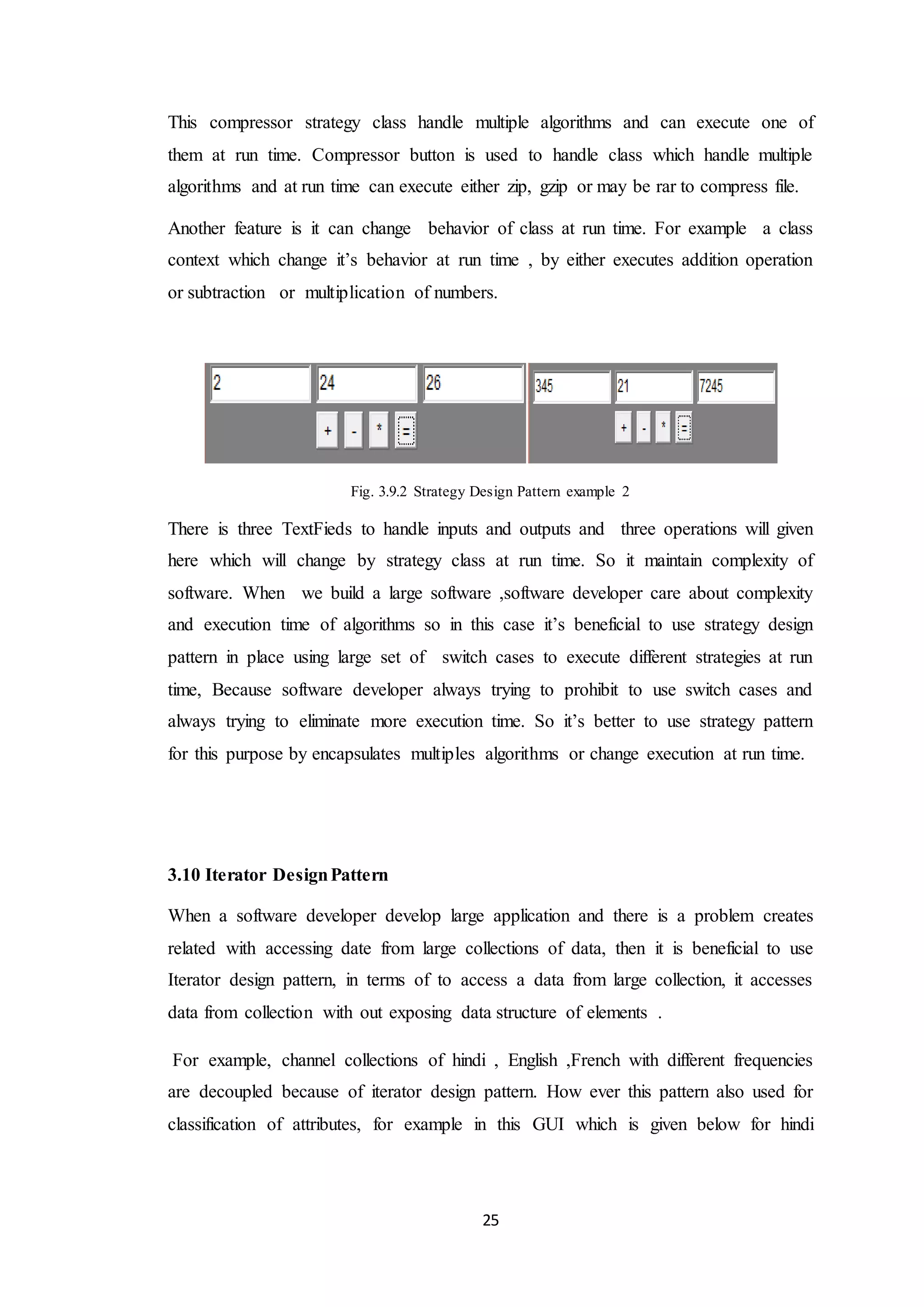 25 This compressor strategy class handle multiple algorithms and can execute one of them at run time. Compressor button is used to handle class which handle multiple algorithms and at run time can execute either zip, gzip or may be rar to compress file. Another feature is it can change behavior of class at run time. For example a class context which change it’s behavior at run time , by either executes addition operation or subtraction or multiplication of numbers. Fig. 3.9.2 Strategy Design Pattern example 2 There is three TextFieds to handle inputs and outputs and three operations will given here which will change by strategy class at run time. So it maintain complexity of software. When we build a large software ,software developer care about complexity and execution time of algorithms so in this case it’s beneficial to use strategy design pattern in place using large set of switch cases to execute different strategies at run time, Because software developer always trying to prohibit to use switch cases and always trying to eliminate more execution time. So it’s better to use strategy pattern for this purpose by encapsulates multiples algorithms or change execution at run time. 3.10 Iterator DesignPattern When a software developer develop large application and there is a problem creates related with accessing date from large collections of data, then it is beneficial to use Iterator design pattern, in terms of to access a data from large collection, it accesses data from collection with out exposing data structure of elements . For example, channel collections of hindi , English ,French with different frequencies are decoupled because of iterator design pattern. How ever this pattern also used for classification of attributes, for example in this GUI which is given below for hindi 