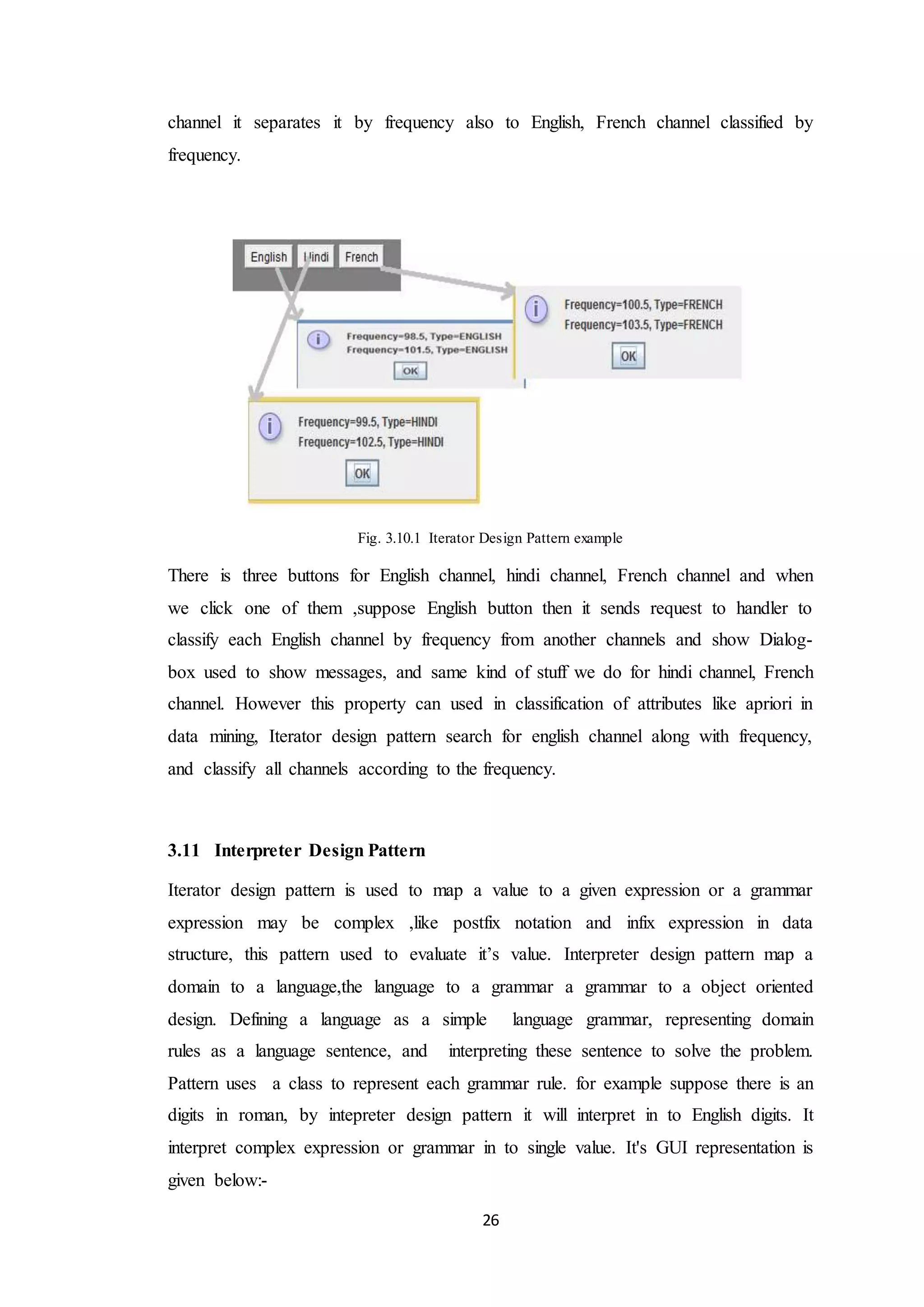 26 channel it separates it by frequency also to English, French channel classified by frequency. Fig. 3.10.1 Iterator Design Pattern example There is three buttons for English channel, hindi channel, French channel and when we click one of them ,suppose English button then it sends request to handler to classify each English channel by frequency from another channels and show Dialog- box used to show messages, and same kind of stuff we do for hindi channel, French channel. However this property can used in classification of attributes like apriori in data mining, Iterator design pattern search for english channel along with frequency, and classify all channels according to the frequency. 3.11 Interpreter Design Pattern Iterator design pattern is used to map a value to a given expression or a grammar expression may be complex ,like postfix notation and infix expression in data structure, this pattern used to evaluate it’s value. Interpreter design pattern map a domain to a language,the language to a grammar a grammar to a object oriented design. Defining a language as a simple language grammar, representing domain rules as a language sentence, and interpreting these sentence to solve the problem. Pattern uses a class to represent each grammar rule. for example suppose there is an digits in roman, by intepreter design pattern it will interpret in to English digits. It interpret complex expression or grammar in to single value. It's GUI representation is given below:- 