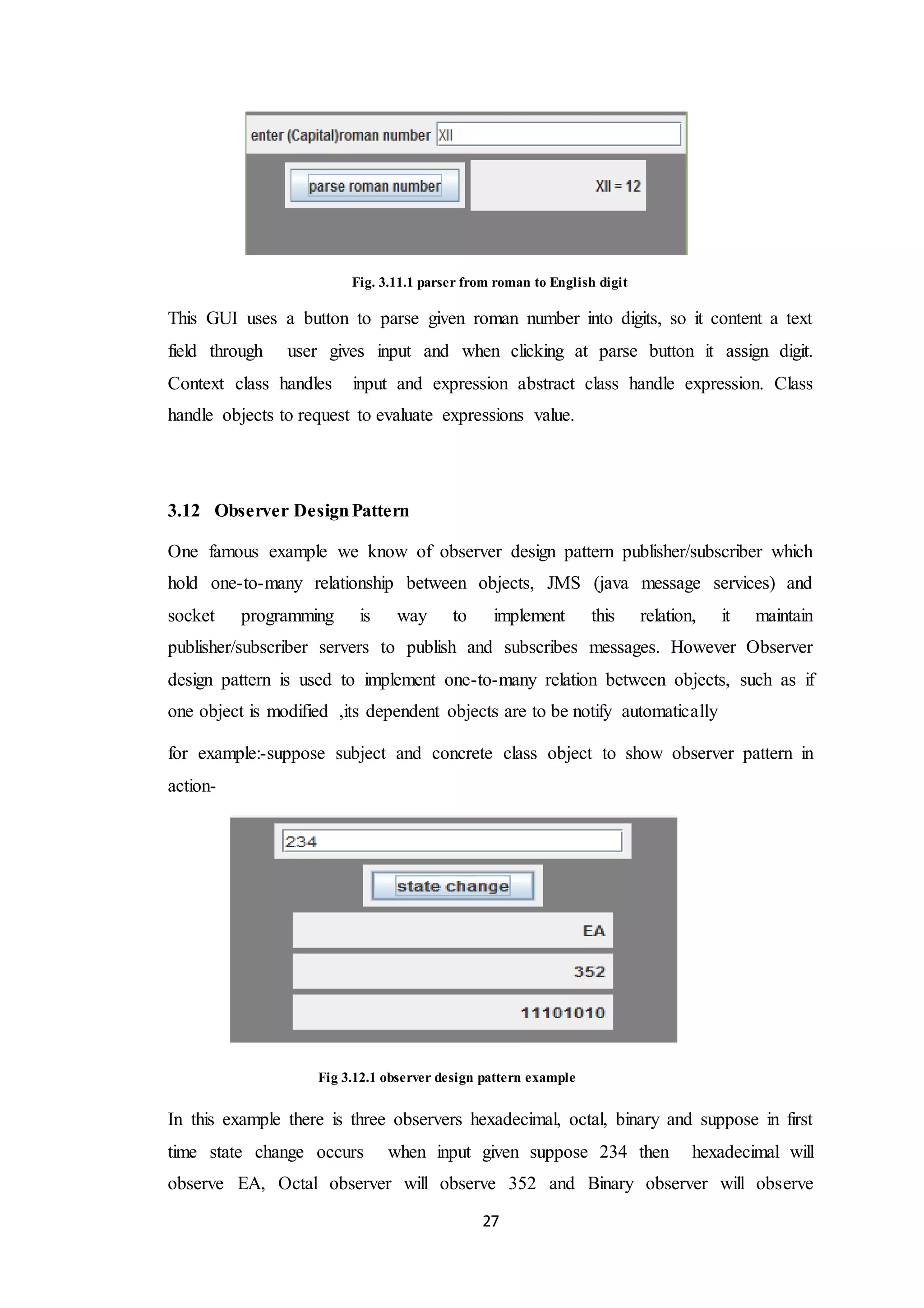27 Fig. 3.11.1 parser from roman to English digit This GUI uses a button to parse given roman number into digits, so it content a text field through user gives input and when clicking at parse button it assign digit. Context class handles input and expression abstract class handle expression. Class handle objects to request to evaluate expressions value. 3.12 Observer DesignPattern One famous example we know of observer design pattern publisher/subscriber which hold one-to-many relationship between objects, JMS (java message services) and socket programming is way to implement this relation, it maintain publisher/subscriber servers to publish and subscribes messages. However Observer design pattern is used to implement one-to-many relation between objects, such as if one object is modified ,its dependent objects are to be notify automatically for example:-suppose subject and concrete class object to show observer pattern in action- Fig 3.12.1 observer design pattern example In this example there is three observers hexadecimal, octal, binary and suppose in first time state change occurs when input given suppose 234 then hexadecimal will observe EA, Octal observer will observe 352 and Binary observer will observe 