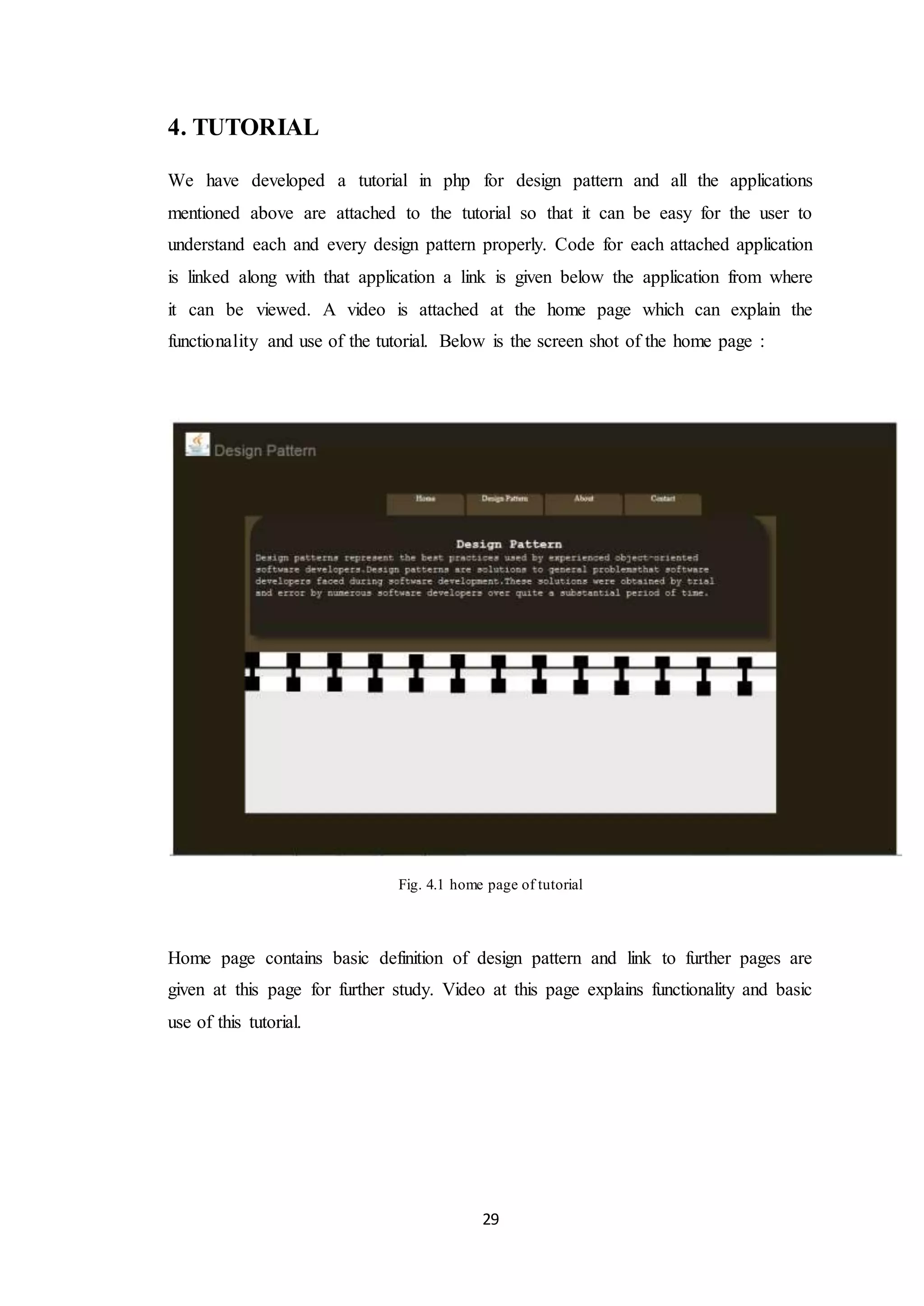 29 4. TUTORIAL We have developed a tutorial in php for design pattern and all the applications mentioned above are attached to the tutorial so that it can be easy for the user to understand each and every design pattern properly. Code for each attached application is linked along with that application a link is given below the application from where it can be viewed. A video is attached at the home page which can explain the functionality and use of the tutorial. Below is the screen shot of the home page : Fig. 4.1 home page of tutorial Home page contains basic definition of design pattern and link to further pages are given at this page for further study. Video at this page explains functionality and basic use of this tutorial. 
