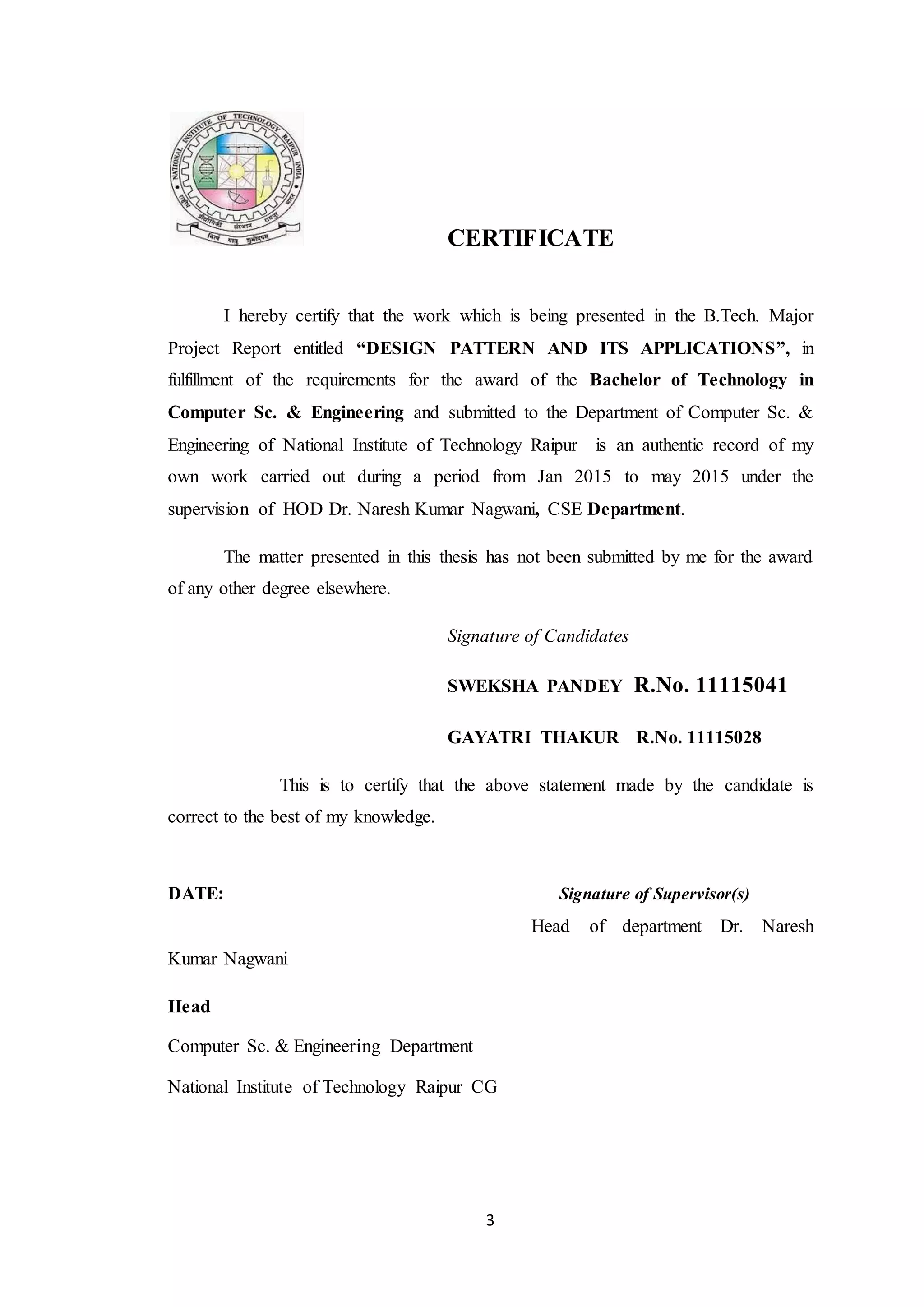 3 CERTIFICATE I hereby certify that the work which is being presented in the B.Tech. Major Project Report entitled “DESIGN PATTERN AND ITS APPLICATIONS”, in fulfillment of the requirements for the award of the Bachelor of Technology in Computer Sc. & Engineering and submitted to the Department of Computer Sc. & Engineering of National Institute of Technology Raipur is an authentic record of my own work carried out during a period from Jan 2015 to may 2015 under the supervision of HOD Dr. Naresh Kumar Nagwani, CSE Department. The matter presented in this thesis has not been submitted by me for the award of any other degree elsewhere. Signature of Candidates SWEKSHA PANDEY R.No. 11115041 GAYATRI THAKUR R.No. 11115028 This is to certify that the above statement made by the candidate is correct to the best of my knowledge. DATE: Signature of Supervisor(s) Head of department Dr. Naresh Kumar Nagwani Head Computer Sc. & Engineering Department National Institute of Technology Raipur CG 