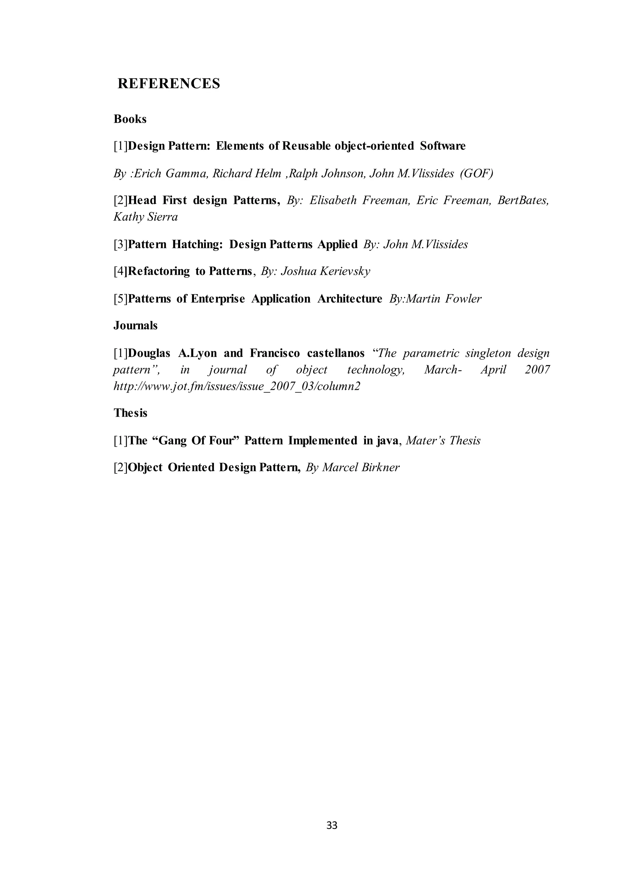 33 REFERENCES Books [1]Design Pattern: Elements of Reusable object-oriented Software By :Erich Gamma, Richard Helm ,Ralph Johnson, John M.Vlissides (GOF) [2]Head First design Patterns, By: Elisabeth Freeman, Eric Freeman, BertBates, Kathy Sierra [3]Pattern Hatching: Design Patterns Applied By: John M.Vlissides [4]Refactoring to Patterns, By: Joshua Kerievsky [5]Patterns of Enterprise Application Architecture By:Martin Fowler Journals [1]Douglas A.Lyon and Francisco castellanos “The parametric singleton design pattern”, in journal of object technology, March- April 2007 http://www.jot.fm/issues/issue_2007_03/column2 Thesis [1]The “Gang Of Four” Pattern Implemented in java, Mater’s Thesis [2]Object Oriented Design Pattern, By Marcel Birkner 