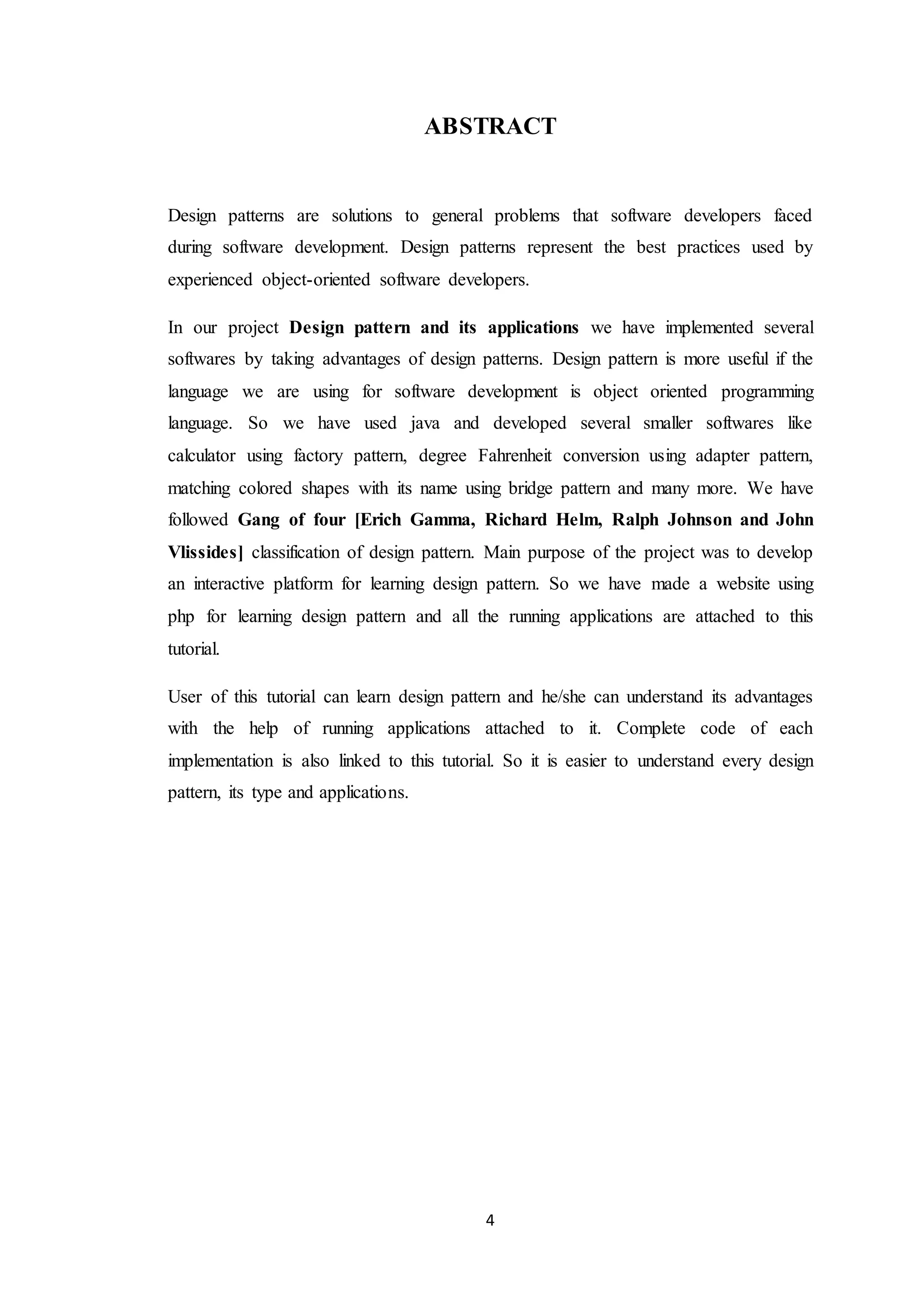 4 ABSTRACT Design patterns are solutions to general problems that software developers faced during software development. Design patterns represent the best practices used by experienced object-oriented software developers. In our project Design pattern and its applications we have implemented several softwares by taking advantages of design patterns. Design pattern is more useful if the language we are using for software development is object oriented programming language. So we have used java and developed several smaller softwares like calculator using factory pattern, degree Fahrenheit conversion using adapter pattern, matching colored shapes with its name using bridge pattern and many more. We have followed Gang of four [Erich Gamma, Richard Helm, Ralph Johnson and John Vlissides] classification of design pattern. Main purpose of the project was to develop an interactive platform for learning design pattern. So we have made a website using php for learning design pattern and all the running applications are attached to this tutorial. User of this tutorial can learn design pattern and he/she can understand its advantages with the help of running applications attached to it. Complete code of each implementation is also linked to this tutorial. So it is easier to understand every design pattern, its type and applications. 