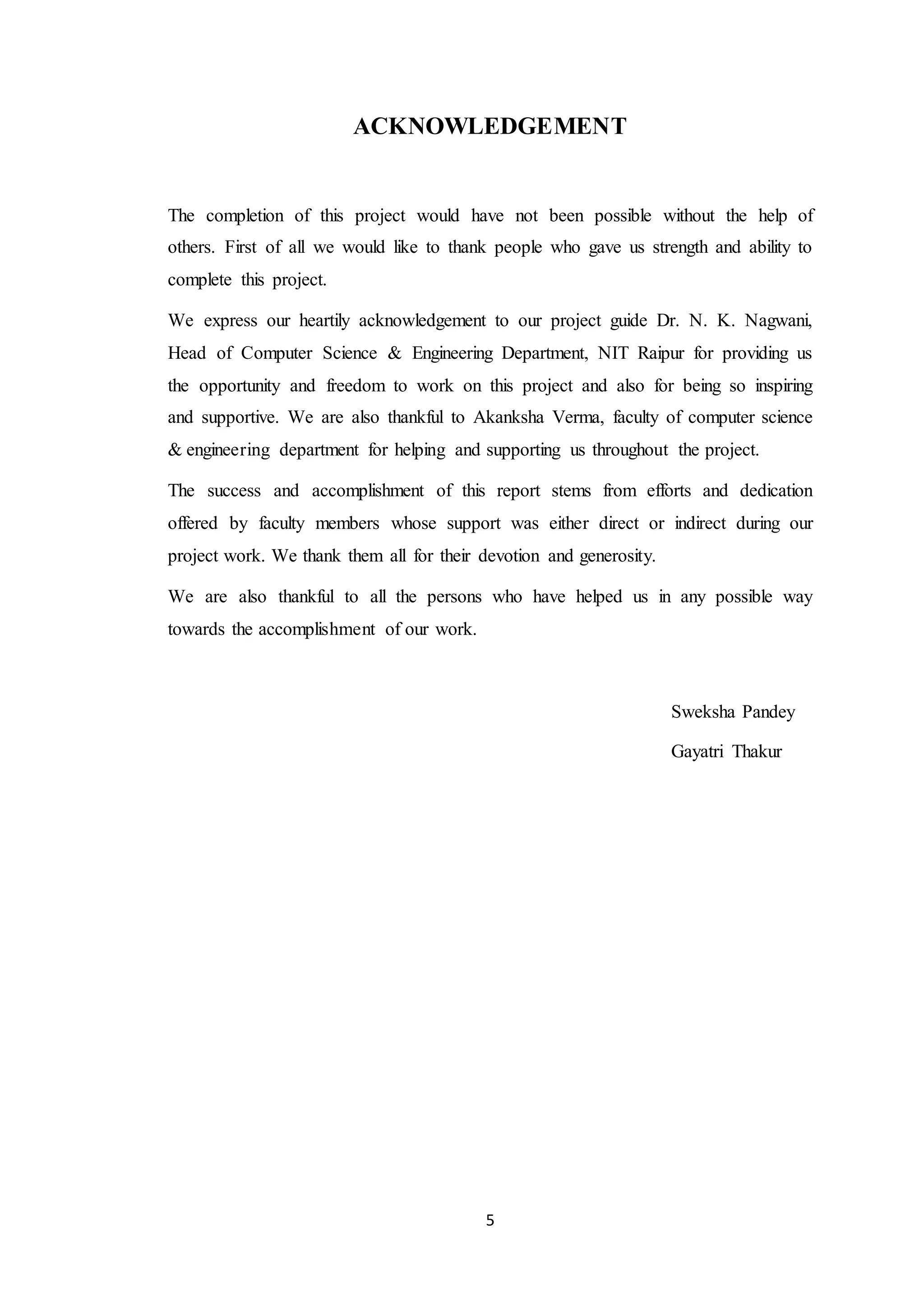 5 ACKNOWLEDGEMENT The completion of this project would have not been possible without the help of others. First of all we would like to thank people who gave us strength and ability to complete this project. We express our heartily acknowledgement to our project guide Dr. N. K. Nagwani, Head of Computer Science & Engineering Department, NIT Raipur for providing us the opportunity and freedom to work on this project and also for being so inspiring and supportive. We are also thankful to Akanksha Verma, faculty of computer science & engineering department for helping and supporting us throughout the project. The success and accomplishment of this report stems from efforts and dedication offered by faculty members whose support was either direct or indirect during our project work. We thank them all for their devotion and generosity. We are also thankful to all the persons who have helped us in any possible way towards the accomplishment of our work. Sweksha Pandey Gayatri Thakur 