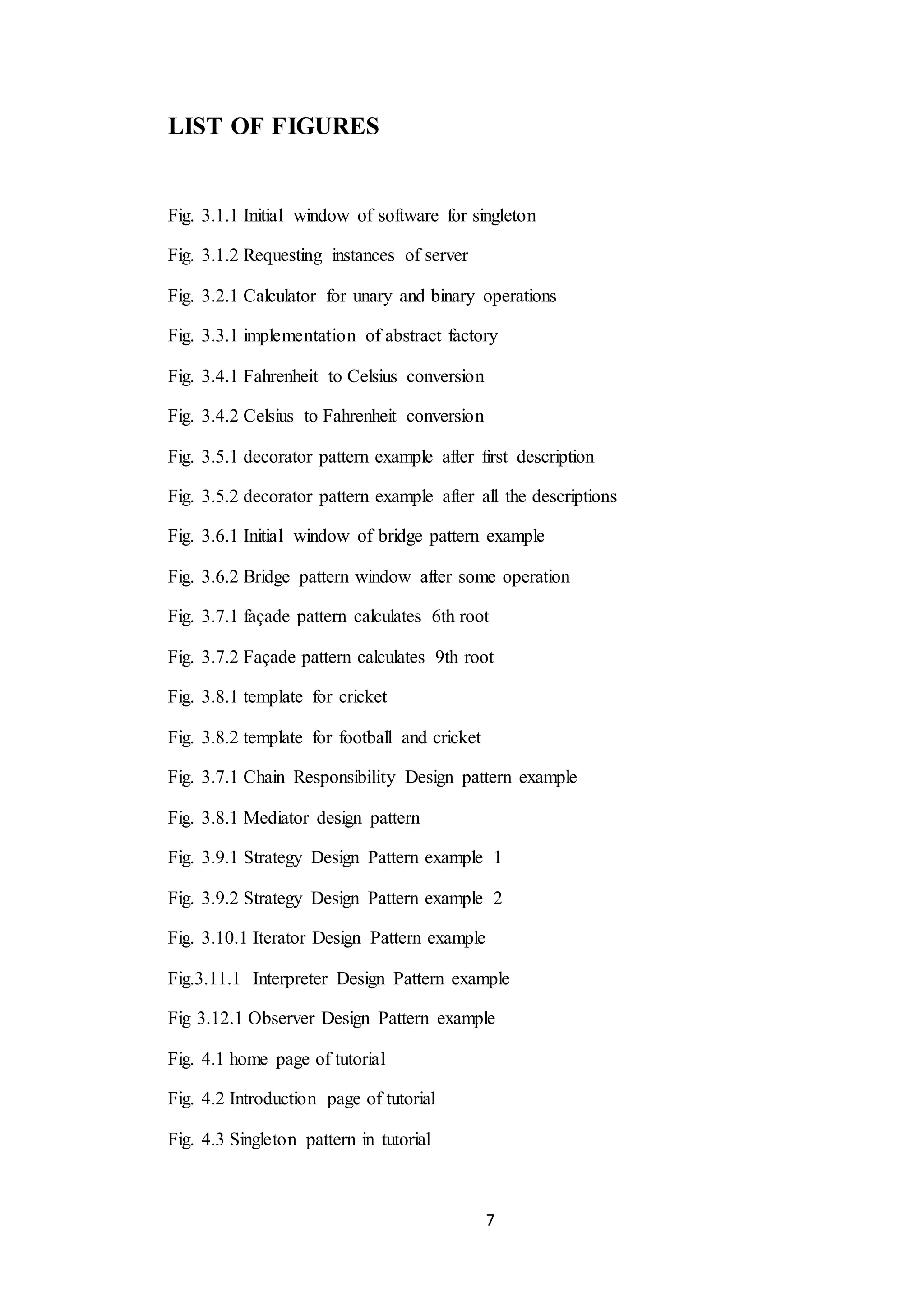 7 LIST OF FIGURES Fig. 3.1.1 Initial window of software for singleton Fig. 3.1.2 Requesting instances of server Fig. 3.2.1 Calculator for unary and binary operations Fig. 3.3.1 implementation of abstract factory Fig. 3.4.1 Fahrenheit to Celsius conversion Fig. 3.4.2 Celsius to Fahrenheit conversion Fig. 3.5.1 decorator pattern example after first description Fig. 3.5.2 decorator pattern example after all the descriptions Fig. 3.6.1 Initial window of bridge pattern example Fig. 3.6.2 Bridge pattern window after some operation Fig. 3.7.1 façade pattern calculates 6th root Fig. 3.7.2 Façade pattern calculates 9th root Fig. 3.8.1 template for cricket Fig. 3.8.2 template for football and cricket Fig. 3.7.1 Chain Responsibility Design pattern example Fig. 3.8.1 Mediator design pattern Fig. 3.9.1 Strategy Design Pattern example 1 Fig. 3.9.2 Strategy Design Pattern example 2 Fig. 3.10.1 Iterator Design Pattern example Fig.3.11.1 Interpreter Design Pattern example Fig 3.12.1 Observer Design Pattern example Fig. 4.1 home page of tutorial Fig. 4.2 Introduction page of tutorial Fig. 4.3 Singleton pattern in tutorial 