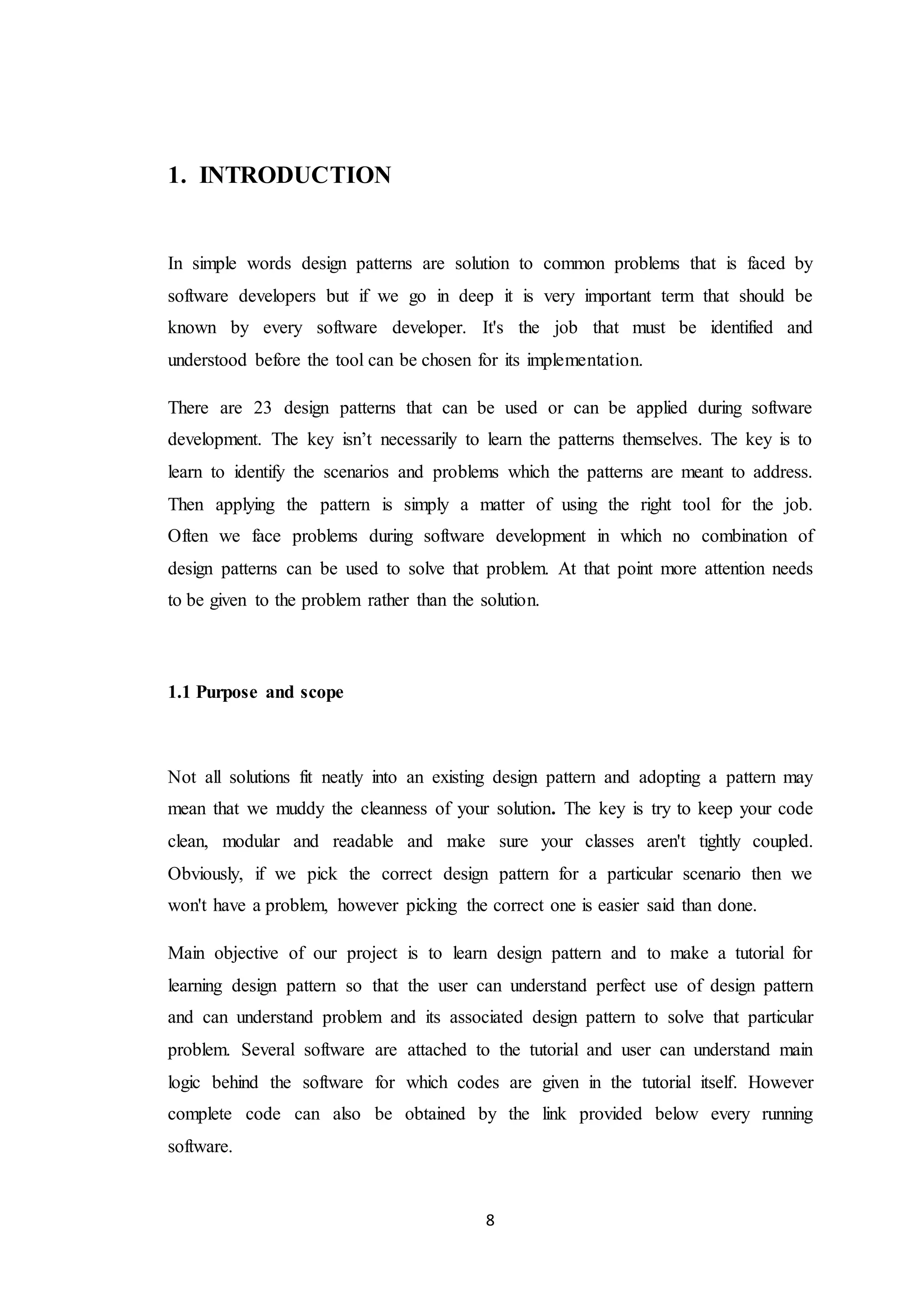 8 1. INTRODUCTION In simple words design patterns are solution to common problems that is faced by software developers but if we go in deep it is very important term that should be known by every software developer. It's the job that must be identified and understood before the tool can be chosen for its implementation. There are 23 design patterns that can be used or can be applied during software development. The key isn’t necessarily to learn the patterns themselves. The key is to learn to identify the scenarios and problems which the patterns are meant to address. Then applying the pattern is simply a matter of using the right tool for the job. Often we face problems during software development in which no combination of design patterns can be used to solve that problem. At that point more attention needs to be given to the problem rather than the solution. 1.1 Purpose and scope Not all solutions fit neatly into an existing design pattern and adopting a pattern may mean that we muddy the cleanness of your solution. The key is try to keep your code clean, modular and readable and make sure your classes aren't tightly coupled. Obviously, if we pick the correct design pattern for a particular scenario then we won't have a problem, however picking the correct one is easier said than done. Main objective of our project is to learn design pattern and to make a tutorial for learning design pattern so that the user can understand perfect use of design pattern and can understand problem and its associated design pattern to solve that particular problem. Several software are attached to the tutorial and user can understand main logic behind the software for which codes are given in the tutorial itself. However complete code can also be obtained by the link provided below every running software. 
