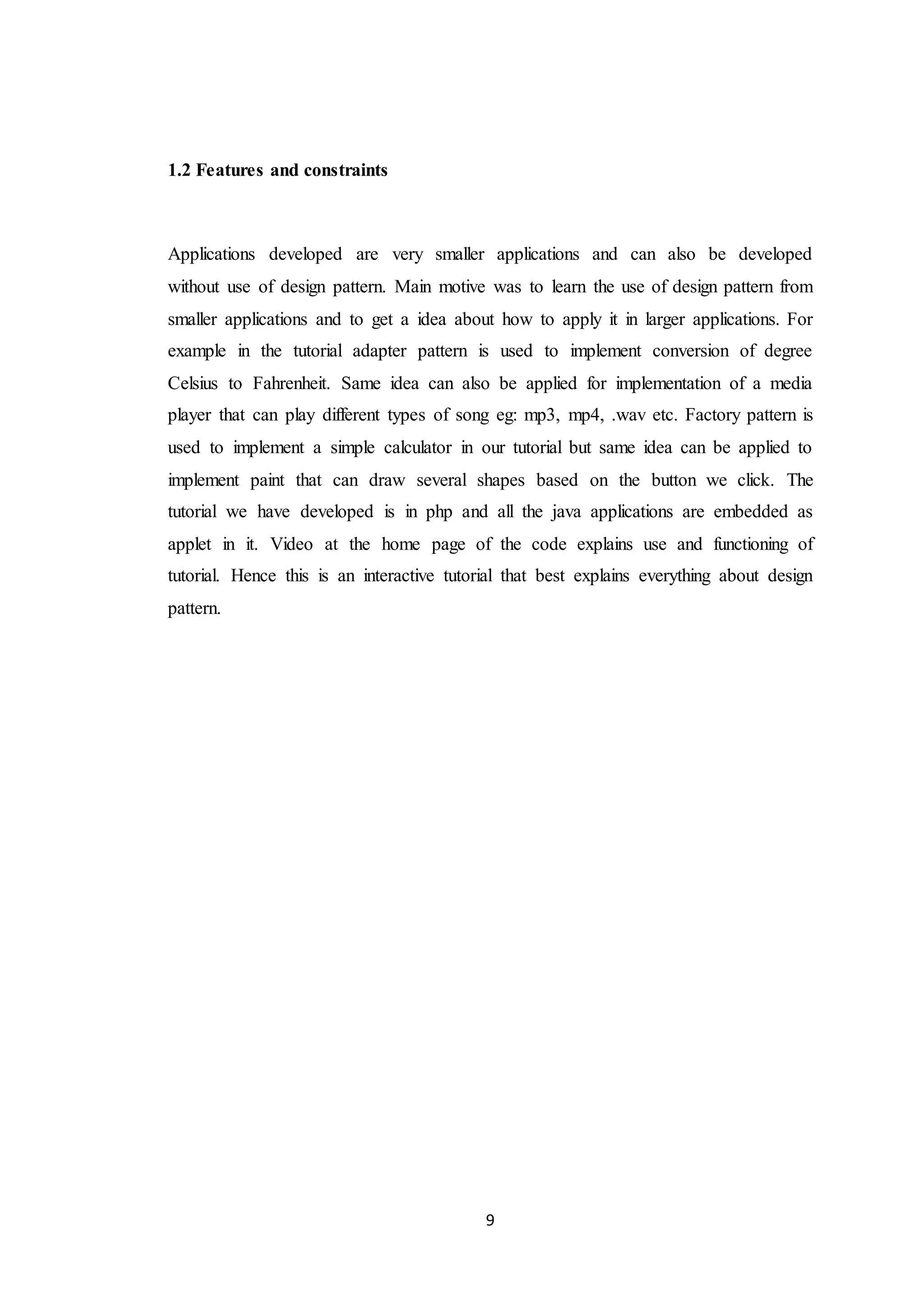 9 1.2 Features and constraints Applications developed are very smaller applications and can also be developed without use of design pattern. Main motive was to learn the use of design pattern from smaller applications and to get a idea about how to apply it in larger applications. For example in the tutorial adapter pattern is used to implement conversion of degree Celsius to Fahrenheit. Same idea can also be applied for implementation of a media player that can play different types of song eg: mp3, mp4, .wav etc. Factory pattern is used to implement a simple calculator in our tutorial but same idea can be applied to implement paint that can draw several shapes based on the button we click. The tutorial we have developed is in php and all the java applications are embedded as applet in it. Video at the home page of the code explains use and functioning of tutorial. Hence this is an interactive tutorial that best explains everything about design pattern. 