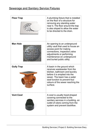 Floor Trap A plumbing fixture that is installed
on the floor of a structure for
removing any standing water
near it. The floor around the trap
is also sloped to allow the water
to be directed to the drain.
Man Hole An opening to an underground
utility vault that used to house an
access point for making
connections, inspection,valve
adjustments or performing
maintenance on underground
and buried public utility.
Gully Trap A basin in the ground which
receives wastewater from the
kitchen, bathroom and laundry
before it is emptied into the
sewer. The basin has a water
seal function to prevent foul
odours of the sewer reaching the
surface.
Vent Cowl A cowl is usually hood-shaped
covering connected to the
sanitary services in a building, an
outlet of odors coming from the
system and prevent backflow.
Sewerage and Sanitary Service Fixtures
Building Services | Project 2: Building Services Diary
 