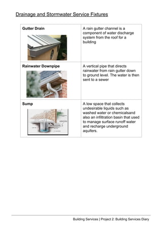 Gutter Drain A rain gutter channel is a
component of water discharge
system from the roof for a
building
Rainwater Downpipe A vertical pipe that directs
rainwater from rain gutter down
to ground level. The water is then
sent to a sewer
Sump A low space that collects
undesirable liquids such as
washed water or chemicalsand
also an infiltration basin that used
to manage surface runoff water
and recharge underground
aquifers.
Drainage and Stormwater Service Fixtures
Building Services | Project 2: Building Services Diary
 