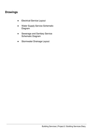 Building Services | Project 2: Building Services Diary
Drawings
● Electrical Service Layout
● Water Supply Service Schematic
Diagram
● Sewerage and Sanitary Service
Schematic Diagram
● Stormwater Drainage Layout
 
