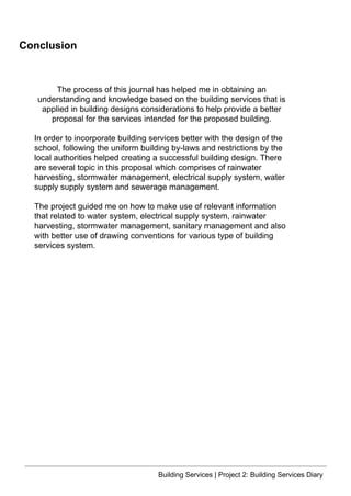 Building Services | Project 2: Building Services Diary
Conclusion
The process of this journal has helped me in obtaining an
understanding and knowledge based on the building services that is
applied in building designs considerations to help provide a better
proposal for the services intended for the proposed building.
In order to incorporate building services better with the design of the
school, following the uniform building by-laws and restrictions by the
local authorities helped creating a successful building design. There
are several topic in this proposal which comprises of rainwater
harvesting, stormwater management, electrical supply system, water
supply supply system and sewerage management.
The project guided me on how to make use of relevant information
that related to water system, electrical supply system, rainwater
harvesting, stormwater management, sanitary management and also
with better use of drawing conventions for various type of building
services system.
 