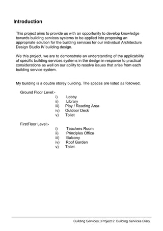 Introduction
This project aims to provide us with an opportunity to develop knowledge
towards building services systems to be applied into proposing an
appropriate solution for the building services for our individual Architecture
Design Studio IV building design.
We this project, we are to demonstrate an understanding of the applicability
of specific building services systems in the design in response to practical
considerations as well on our ability to resolve issues that arise from each
building service system.
My building is a double storey building. The spaces are listed as followed.
Ground Floor Level:-
i) Lobby
ii) Library
iii) Play / Reading Area
iv) Outdoor Deck
v) Toilet
FirstFloor Level:-
i) Teachers Room
ii) Principles Office
iii) Balcony
iv) Roof Garden
v) Toilet
Building Services | Project 2: Building Services Diary
 