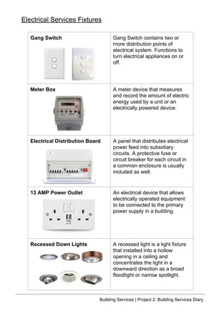 Gang Switch Gang Switch contains two or
more distribution points of
electrical system. Functions to
turn electrical appliances on or
off.
Meter Box A meter device that measures
and record the amount of electric
energy used by a unit or an
electrically powered device.
Electrical Distribution Board A panel that distributes electrical
power feed into subsidiary
circuits. A protective fuse or
circuit breaker for each circuit in
a common enclosure is usually
included as well.
13 AMP Power Outlet An electrical device that allows
electrically operated equipment
to be connected to the primary
power supply in a building.
Recessed Down Lights A recessed light is a light fixture
that installed into a hollow
opening in a ceiling and
concentrates the light in a
downward direction as a broad
floodlight or narrow spotlight.
Electrical Services Fixtures
Building Services | Project 2: Building Services Diary
 