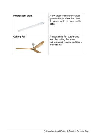 Fluorescent Light A low pressure mercury-vapor
gas-discharge lamp that uses
fluorescence to produce visible
light.
Ceiling Fan A mechanical fan suspended
from the ceiling that uses
hub-mounted rotating paddles to
circulate air.
Building Services | Project 2: Building Services Diary
 