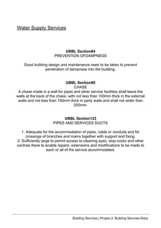 UBBL Section84
PREVENTION OFDAMPNESS
Good building design and maintenance need to be taken to prevent
penetration of dampness into the building.
UBBL Section89
CHASE
A chase made in a wall for pipes and other service facilities shall leave the
walls at the back of the chase, with not less than 100mm thick in the external
walls and not less than 100mm thick in party walls and shall not wider than
200mm.
UBBL Section123
PIPES AND SERVICES DUCTS
1. Adequate for the accommodation of pipes, cable or conduits and for
crossings of branches and mains together with support and fixing.
2. Sufficiently large to permit access to cleaning eyes, stop cocks and other
controls there to enable repairs, extensions and modifications to be made to
each or all of the service accommodated.
Water Supply Services
Building Services | Project 2: Building Services Diary
 