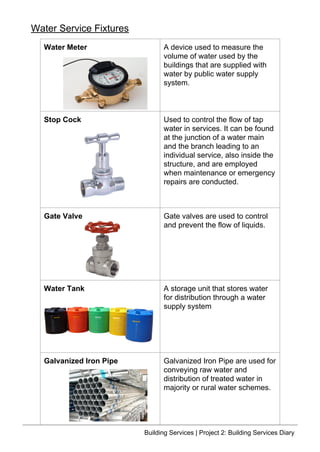 Water Meter A device used to measure the
volume of water used by the
buildings that are supplied with
water by public water supply
system.
Stop Cock Used to control the flow of tap
water in services. It can be found
at the junction of a water main
and the branch leading to an
individual service, also inside the
structure, and are employed
when maintenance or emergency
repairs are conducted.
Gate Valve Gate valves are used to control
and prevent the flow of liquids.
Water Tank A storage unit that stores water
for distribution through a water
supply system
Galvanized Iron Pipe Galvanized Iron Pipe are used for
conveying raw water and
distribution of treated water in
majority or rural water schemes.
Water Service Fixtures
Building Services | Project 2: Building Services Diary
 