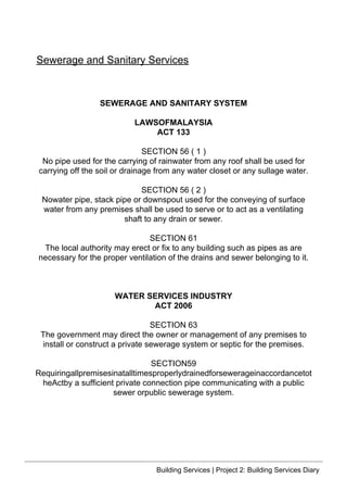 SEWERAGE AND SANITARY SYSTEM
LAWSOFMALAYSIA
ACT 133
SECTION 56 ( 1 )
No pipe used for the carrying of rainwater from any roof shall be used for
carrying off the soil or drainage from any water closet or any sullage water.
SECTION 56 ( 2 )
Nowater pipe, stack pipe or downspout used for the conveying of surface
water from any premises shall be used to serve or to act as a ventilating
shaft to any drain or sewer.
SECTION 61
The local authority may erect or fix to any building such as pipes as are
necessary for the proper ventilation of the drains and sewer belonging to it.
WATER SERVICES INDUSTRY
ACT 2006
SECTION 63
The government may direct the owner or management of any premises to
install or construct a private sewerage system or septic for the premises.
SECTION59
Requiringallpremisesinatalltimesproperlydrainedforsewerageinaccordancetot
heActby a sufficient private connection pipe communicating with a public
sewer orpublic sewerage system.
Sewerage and Sanitary Services
Building Services | Project 2: Building Services Diary
 