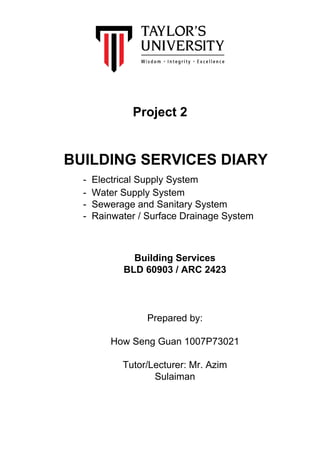 Project 2
BUILDING SERVICES DIARY
- Electrical Supply System
- Water Supply System
- Sewerage and Sanitary System
- Rainwater / Surface Drainage System
Building Services
BLD 60903 / ARC 2423
Prepared by:
How Seng Guan 1007P73021
Tutor/Lecturer: Mr. Azim
Sulaiman
 