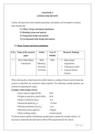7 | P a g e
CHAPTER- 2
LITERATURE REVIEW
Various sub topics have been studied using books, web articles and term papers to analyse
them theoretically.
2.1 Motor Torque and Speed calculations
2.2 Braking system and analysis
2.3 Suspension design and analysis
2.4 Aerodynamic body design and analysis
2.1 Motor Torque and Speed calculations
S.No Name of the research
paper
Author Year of
Publish
Research$Findings
1 Drive Wheel Motor
Calculations
MAE
laboratory,
University
of Florida
2003 • Motor torque
requirements
• Total tractive effort
• Concrete Surface
Friction
When selecting drive wheel motors for mobile vehicles, a number of factors must be taken into
account to determine the maximum torque required. The following example presents one
method of computing this torque.
Example vehicle design criteria:
▪ Gross vehicle weight (GVW): 35 lb
▪ Weight on each drive wheel (WW): 10 lb
▪ Radius of wheel/tire (𝑅 𝑊): 4 in
▪ Desired top speed (𝑉𝑚 𝑎𝑥): 1.5 ft/sec
▪ Desired acceleration time (𝑡 𝑎): 1 sec
▪ Maximum incline angle (α): 2 degree
▪ Worst working surface: concrete (good)
To choose motors capable of producing enough torque to propel the example vehicle, it is
necessary to determine the total tractive effort (TTE) requirement for the vehicle:
 