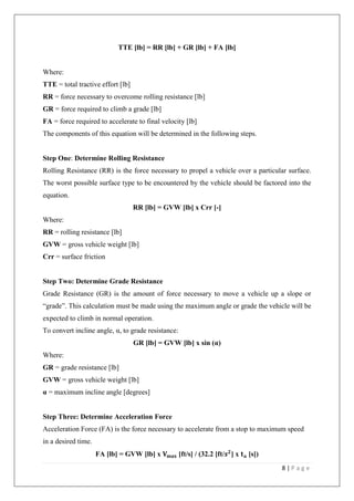 8 | P a g e
TTE [lb] = RR [lb] + GR [lb] + FA [lb]
Where:
TTE = total tractive effort [lb]
RR = force necessary to overcome rolling resistance [lb]
GR = force required to climb a grade [lb]
FA = force required to accelerate to final velocity [lb]
The components of this equation will be determined in the following steps.
Step One: Determine Rolling Resistance
Rolling Resistance (RR) is the force necessary to propel a vehicle over a particular surface.
The worst possible surface type to be encountered by the vehicle should be factored into the
equation.
RR [lb] = GVW [lb] x Crr [-]
Where:
RR = rolling resistance [lb]
GVW = gross vehicle weight [lb]
Crr = surface friction
Step Two: Determine Grade Resistance
Grade Resistance (GR) is the amount of force necessary to move a vehicle up a slope or
“grade”. This calculation must be made using the maximum angle or grade the vehicle will be
expected to climb in normal operation.
To convert incline angle, α, to grade resistance:
GR [lb] = GVW [lb] x sin (α)
Where:
GR = grade resistance [lb]
GVW = gross vehicle weight [lb]
α = maximum incline angle [degrees]
Step Three: Determine Acceleration Force
Acceleration Force (FA) is the force necessary to accelerate from a stop to maximum speed
in a desired time.
FA [lb] = GVW [lb] x 𝐕 𝐦𝐚𝐱 [ft/s] / (32.2 [ft/𝒔 𝟐
] x 𝐭 𝐚 [s])
 