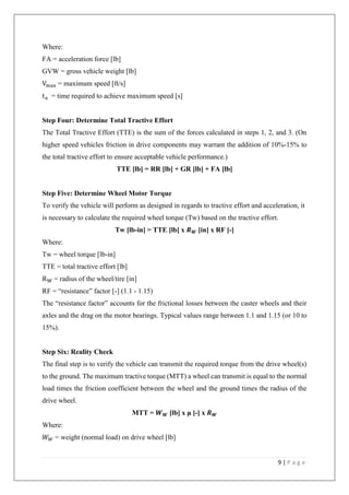 9 | P a g e
Where:
FA = acceleration force [lb]
GVW = gross vehicle weight [lb]
Vmax = maximum speed [ft/s]
ta = time required to achieve maximum speed [s]
Step Four: Determine Total Tractive Effort
The Total Tractive Effort (TTE) is the sum of the forces calculated in steps 1, 2, and 3. (On
higher speed vehicles friction in drive components may warrant the addition of 10%-15% to
the total tractive effort to ensure acceptable vehicle performance.)
TTE [lb] = RR [lb] + GR [lb] + FA [lb]
Step Five: Determine Wheel Motor Torque
To verify the vehicle will perform as designed in regards to tractive effort and acceleration, it
is necessary to calculate the required wheel torque (Tw) based on the tractive effort.
Tw [lb-in] = TTE [lb] x 𝑹 𝑾 [in] x RF [-]
Where:
Tw = wheel torque [lb-in]
TTE = total tractive effort [lb]
RW = radius of the wheel/tire [in]
RF = “resistance” factor [-] (1.1 - 1.15)
The “resistance factor” accounts for the frictional losses between the caster wheels and their
axles and the drag on the motor bearings. Typical values range between 1.1 and 1.15 (or 10 to
15%).
Step Six: Reality Check
The final step is to verify the vehicle can transmit the required torque from the drive wheel(s)
to the ground. The maximum tractive torque (MTT) a wheel can transmit is equal to the normal
load times the friction coefficient between the wheel and the ground times the radius of the
drive wheel.
MTT = 𝑾 𝑾 [lb] x μ [-] x 𝑹 𝑾
Where:
𝑊 𝑊 = weight (normal load) on drive wheel [lb]
 
