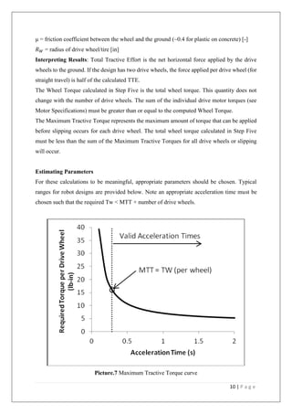 10 | P a g e
μ = friction coefficient between the wheel and the ground (~0.4 for plastic on concrete) [-]
𝑅 𝑊 = radius of drive wheel/tire [in]
Interpreting Results: Total Tractive Effort is the net horizontal force applied by the drive
wheels to the ground. If the design has two drive wheels, the force applied per drive wheel (for
straight travel) is half of the calculated TTE.
The Wheel Torque calculated in Step Five is the total wheel torque. This quantity does not
change with the number of drive wheels. The sum of the individual drive motor torques (see
Motor Specifications) must be greater than or equal to the computed Wheel Torque.
The Maximum Tractive Torque represents the maximum amount of torque that can be applied
before slipping occurs for each drive wheel. The total wheel torque calculated in Step Five
must be less than the sum of the Maximum Tractive Torques for all drive wheels or slipping
will occur.
Estimating Parameters
For these calculations to be meaningful, appropriate parameters should be chosen. Typical
ranges for robot designs are provided below. Note an appropriate acceleration time must be
chosen such that the required Tw < MTT × number of drive wheels.
Picture.7 Maximum Tractive Torque curve
 