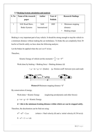 11 | P a g e
2.2 Braking System calculation and analysis
S. No Name of the research
paper
Author Year of
Publish
Research Findings
1 SAE Road Show,
Brake Systems
SAE
International
2005 • Minimum stopping
distance
• Braking torque
Braking is very important part of any vehicle. It should be strong enough to stop the vehicle in
a minimum distance without making the car misbalance. To brake the car completely from 30
km/hr to 0 km/hr safely we have done the following analysis:
Let the brakes be applied when the car is at V m/sec.
Therefore,
Kinetic Energy of vehicle (at this moment) =
1
2
× m × 𝑉2
Work done by braking = Braking force × Braking distance (d)
= µ × m × g × d (Joules) (µ: friction coeff. between tyres and road)
Picture.8 Minimum stopping distance “d”
By conservation of energy,
Work done = Kinetic Energy (neglecting aerodynamic and other forces)
µ × m × g × d = Kinetic Energy
d = this is the minimum braking distance within which car can be stopped safely.
Therefore, the deceleration can be find out using:
𝑣2
- 𝑢2
= 2.a.s (where v: final velocity (0) and u: initial velocity (8.334 m/s))
0 – 𝑢2
= 2 × a × (d)
 