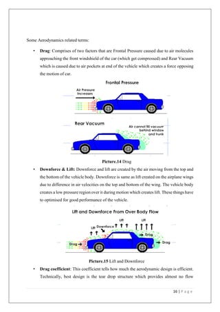 16 | P a g e
Some Aerodynamics related terms:
• Drag: Comprises of two factors that are Frontal Pressure caused due to air molecules
approaching the front windshield of the car (which get compressed) and Rear Vacuum
which is caused due to air pockets at end of the vehicle which creates a force opposing
the motion of car.
Picture.14 Drag
• Downforce & Lift: Downforce and lift are created by the air moving from the top and
the bottom of the vehicle body. Downforce is same as lift created on the airplane wings
due to difference in air velocities on the top and bottom of the wing. The vehicle body
creates a low pressure region over it during motion which creates lift. These things have
to optimised for good performance of the vehicle.
Picture.15 Lift and Downforce
• Drag coefficient: This coefficient tells how much the aerodynamic design is efficient.
Technically, best design is the tear drop structure which provides almost no flow
 