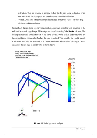 17 | P a g e
destruction. This can be done in airplane bodies, but for cars some destruction of air
flow does occur since complete tear drop structure cannot be maintained.
• Frontal Area: This is the area of vehicle obtained in the front view. To reduce drag
this has to be kept minimum.
Besides body design, there is a very important design which holds the basic structure of the
body that is the roll cage design. This design has been done using SolidWorks software. The
roll cage is built and stress analysis of the same is done. Stress level at different points are
shown in different colours after load on the cage is applied. This provides the rigidity details
of the basic structure and mistakes in it can be found out without even building it. Stress
analysis of the roll cage in SolidWorks is shown below.
Picture. 16 Roll Cage stress analysis
 