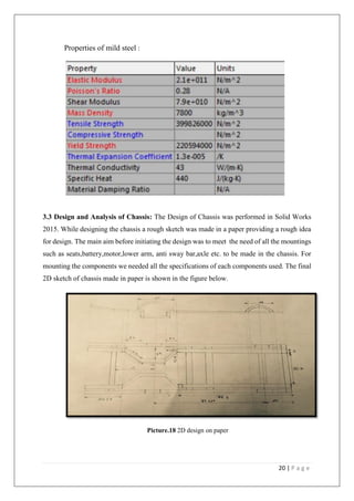 20 | P a g e
Properties of mild steel :
3.3 Design and Analysis of Chassis: The Design of Chassis was performed in Solid Works
2015. While designing the chassis a rough sketch was made in a paper providing a rough idea
for design. The main aim before initiating the design was to meet the need of all the mountings
such as seats,battery,motor,lower arm, anti sway bar,axle etc. to be made in the chassis. For
mounting the components we needed all the specifications of each components used. The final
2D sketch of chassis made in paper is shown in the figure below.
Picture.18 2D design on paper
 