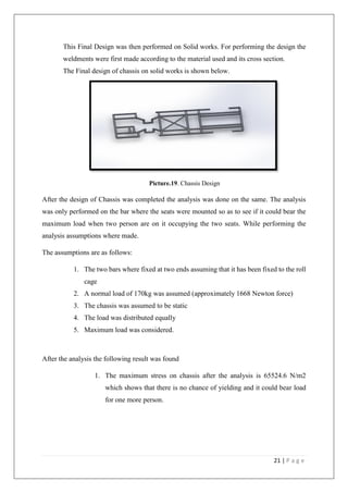 21 | P a g e
This Final Design was then performed on Solid works. For performing the design the
weldments were first made according to the material used and its cross section.
The Final design of chassis on solid works is shown below.
Picture.19. Chassis Design
After the design of Chassis was completed the analysis was done on the same. The analysis
was only performed on the bar where the seats were mounted so as to see if it could bear the
maximum load when two person are on it occupying the two seats. While performing the
analysis assumptions where made.
The assumptions are as follows:
1. The two bars where fixed at two ends assuming that it has been fixed to the roll
cage
2. A normal load of 170kg was assumed (approximately 1668 Newton force)
3. The chassis was assumed to be static
4. The load was distributed equally
5. Maximum load was considered.
After the analysis the following result was found
1. The maximum stress on chassis after the analysis is 65524.6 N/m2
which shows that there is no chance of yielding and it could bear load
for one more person.
 