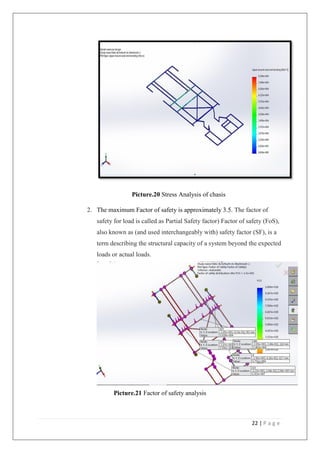 22 | P a g e
Picture.20 Stress Analysis of chasis
2. The maximum Factor of safety is approximately 3.5. The factor of
safety for load is called as Partial Safety factor) Factor of safety (FoS),
also known as (and used interchangeably with) safety factor (SF), is a
term describing the structural capacity of a system beyond the expected
loads or actual loads.
Picture.21 Factor of safety analysis
 