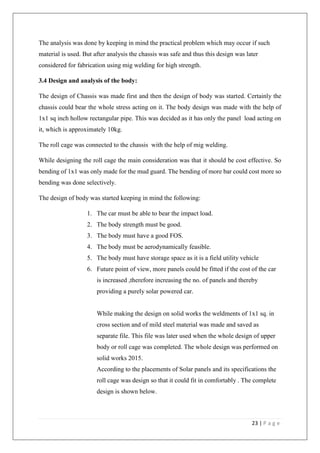 23 | P a g e
The analysis was done by keeping in mind the practical problem which may occur if such
material is used. But after analysis the chassis was safe and thus this design was later
considered for fabrication using mig welding for high strength.
3.4 Design and analysis of the body:
The design of Chassis was made first and then the design of body was started. Certainly the
chassis could bear the whole stress acting on it. The body design was made with the help of
1x1 sq inch hollow rectangular pipe. This was decided as it has only the panel load acting on
it, which is approximately 10kg.
The roll cage was connected to the chassis with the help of mig welding.
While designing the roll cage the main consideration was that it should be cost effective. So
bending of 1x1 was only made for the mud guard. The bending of more bar could cost more so
bending was done selectively.
The design of body was started keeping in mind the following:
1. The car must be able to bear the impact load.
2. The body strength must be good.
3. The body must have a good FOS.
4. The body must be aerodynamically feasible.
5. The body must have storage space as it is a field utility vehicle
6. Future point of view, more panels could be fitted if the cost of the car
is increased ,therefore increasing the no. of panels and thereby
providing a purely solar powered car.
While making the design on solid works the weldments of 1x1 sq. in
cross section and of mild steel material was made and saved as
separate file. This file was later used when the whole design of upper
body or roll cage was completed. The whole design was performed on
solid works 2015.
According to the placements of Solar panels and its specifications the
roll cage was design so that it could fit in comfortably . The complete
design is shown below.
 