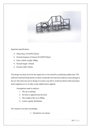 24 | P a g e
Important specifications:
• Wheel base- 85.62992126inch
• Ground clearance of chassis-85.62992126inch
• Gross vehicle weight- 600kg
• Overall length -143inch
• Overall width- 56inch
The design was then all set for the impact test. It was tested by considering sudden load. The
mild steel material being ductile in nature would take the load and would not cause damage to
the car. Our main aim was to design it in such a way that it would not distort when maximum
load it applied on it or in other words sudden load is applied.
Assumptions made in analysis:
1. The car is running.
2. 5G force is applied from the front.
3. The weight of the car is 600kg.
4. Load is equally distributed.
The Analysis was done accordingly:
1. Simulation was chosen.
 