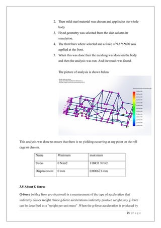 25 | P a g e
2. Then mild steel material was chosen and applied to the whole
body
3. Fixed geometry was selected from the side column in
simulation.
4. The front bars where selected and a force of 9.8*5*600 was
applied at the front.
5. When this was done then the meshing was done on the body
and then the analysis was run. And the result was found.
The picture of analysis is shown below
This analysis was done to ensure that there is no yielding occurring at any point on the roll
cage or chassis.
Name Minimum maximum
Stress 0 N/m2 110451 N/m2
Displacement 0 mm 0.000673 mm
3.5 About G force:
G-force (with g from gravitational) is a measurement of the type of acceleration that
indirectly causes weight. Since g-force accelerations indirectly produce weight, any g-force
can be described as a "weight per unit mass" .When the g-force acceleration is produced by
 