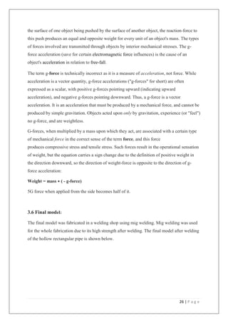 26 | P a g e
the surface of one object being pushed by the surface of another object, the reaction-force to
this push produces an equal and opposite weight for every unit of an object's mass. The types
of forces involved are transmitted through objects by interior mechanical stresses. The g-
force acceleration (save for certain electromagnetic force influences) is the cause of an
object's acceleration in relation to free-fall.
The term g-force is technically incorrect as it is a measure of acceleration, not force. While
acceleration is a vector quantity, g-force accelerations ("g-forces" for short) are often
expressed as a scalar, with positive g-forces pointing upward (indicating upward
acceleration), and negative g-forces pointing downward. Thus, a g-force is a vector
acceleration. It is an acceleration that must be produced by a mechanical force, and cannot be
produced by simple gravitation. Objects acted upon only by gravitation, experience (or "feel")
no g-force, and are weightless.
G-forces, when multiplied by a mass upon which they act, are associated with a certain type
of mechanical force in the correct sense of the term force, and this force
produces compressive stress and tensile stress. Such forces result in the operational sensation
of weight, but the equation carries a sign change due to the definition of positive weight in
the direction downward, so the direction of weight-force is opposite to the direction of g-
force acceleration:
Weight = mass ∗ ( - g-force)
5G force when applied from the side becomes half of it.
3.6 Final model:
The final model was fabricated in a welding shop using mig welding. Mig welding was used
for the whole fabrication due to its high strength after welding. The final model after welding
of the hollow rectangular pipe is shown below.
 