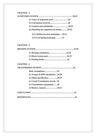 CHAPTER – 4
SUSPENSION SYSTEM…………………………………...………….28-32
4.1 Types of suspension used……………………28
4.2 Calculations involved…………………..……28
4.3 Analysis and calculations……………………28-29
4.4 Mounting the suspension on chassis……….29-32
4.4.1 McPherson strut mountings…..29-31
4.4.2 Leaf Spring mountings………..32
CHAPTER – 5
BRAKING SYSTEM……………………………………………………32-35
5.1 Braking calculations………………………32-34
5.2 Brake System used…………………………34-35
5.3 Parking Brake………………………………35
CHAPTER – 6
TRANSMISSION SYSTEM…………………………………………...36
Basic Assumptions………………..36
6.1 Torque & RPM calculations…36-38
6.2 Motor specification…………...38-39
6.3 Actual Transmission system…39
6.4 Transmission calculations……40
6.5 Battery Analysis………………40-41
CONCLUSION…………………………………………………………...41
REFERENCES……………………………………………………………42
 