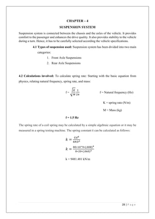 28 | P a g e
CHAPTER – 4
SUSPENSION SYSTEM
Suspension system is connected between the chassis and the axles of the vehicle. It provides
comfort to the passenger and enhances the drive quality. It also provides stability to the vehicle
during a turn. Hence, it has to be carefully selected according the vehicle specifications.
4.1 Types of suspension used: Suspension system has been divided into two main
categories:
1. Front Axle Suspensions
2. Rear Axle Suspensions
4.2 Calculations involved: To calculate spring rate: Starting with the basic equation from
physics, relating natural frequency, spring rate, and mass:
f = √
𝐾
𝑀
1
2𝜋
f = Natural frequency (Hz)
K = spring rate (N/m)
M = Mass (kg)
f = 1.5 Hz
The spring rate of a coil spring may be calculated by a simple algebraic equation or it may be
measured in a spring testing machine. The spring constant k can be calculated as follows:
𝑘 =
𝐺𝑑4
8𝑁𝐷3
𝑘 =
80∗10^9∗(.008)4
8∗20∗(.060)3
k = 9481.481 kN/m
 