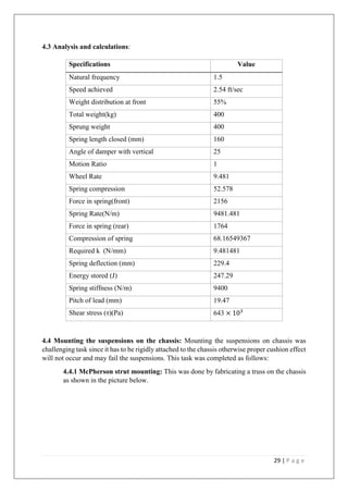 29 | P a g e
4.3 Analysis and calculations:
4.4 Mounting the suspensions on the chassis: Mounting the suspensions on chassis was
challenging task since it has to be rigidly attached to the chassis otherwise proper cushion effect
will not occur and may fail the suspensions. This task was completed as follows:
4.4.1 McPherson strut mounting: This was done by fabricating a truss on the chassis
as shown in the picture below.
Specifications Value
Natural frequency 1.5
Speed achieved 2.54 ft/sec
Weight distribution at front 55%
Total weight(kg) 400
Sprung weight 400
Spring length closed (mm) 160
Angle of damper with vertical 25
Motion Ratio 1
Wheel Rate 9.481
Spring compression 52.578
Force in spring(front) 2156
Spring Rate(N/m) 9481.481
Force in spring (rear) 1764
Compression of spring 68.16549367
Required k (N/mm) 9.481481
Spring deflection (mm) 229.4
Energy stored (J) 247.29
Spring stiffness (N/m) 9400
Pitch of lead (mm) 19.47
Shear stress (τ)(Pa) 643 × 103
 