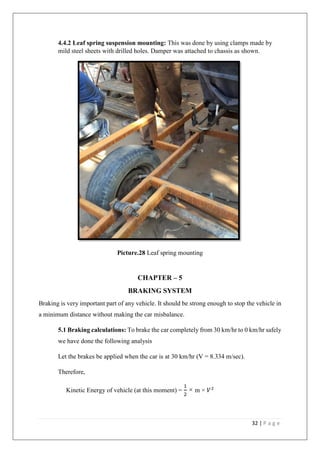 32 | P a g e
4.4.2 Leaf spring suspension mounting: This was done by using clamps made by
mild steel sheets with drilled holes. Damper was attached to chassis as shown.
Picture.28 Leaf spring mounting
CHAPTER – 5
BRAKING SYSTEM
Braking is very important part of any vehicle. It should be strong enough to stop the vehicle in
a minimum distance without making the car misbalance.
5.1 Braking calculations: To brake the car completely from 30 km/hr to 0 km/hr safely
we have done the following analysis
Let the brakes be applied when the car is at 30 km/hr (V = 8.334 m/sec).
Therefore,
Kinetic Energy of vehicle (at this moment) =
1
2
× m × 𝑉2
 