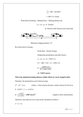 33 | P a g e
=
1
2
× 400 × (8.334)2
= 13891.111 Joules
Work done by braking = Braking force × Braking distance (d)
= µ × m × g × d (Joules)
(µ: friction coeff. between tyres and road)
Minimum stopping distance “d”
By conservation of energy,
Work done = Kinetic Energy
(Neglecting aerodynamic and other forces)
µ × m × g × d = 13891.111
0.7 × 400 × 9.81 × d = 13891.111
d =
13891.111
0.7 ×400 ×9.81
d = 5.0571 metres
This is the minimum braking distance within which car can be stopped safely.
Therefore, the deceleration can be find out using:
𝑣2
- 𝑢2
= 2.a.s (where v: final velocity (0) and u: initial velocity (8.334 m/s))
0 – 8.3342
= 2 × a × (5.0571)
a =
– 8.3342
2 × 5.0571
= 6.867 m/𝒔𝒆𝒄 𝟐
(negative shows deceleration)
Therefore, time taken by car to stop can be calculated as follows:
𝑣 = 𝑢 + a.t
 