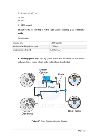 34 | P a g e
0 = 8.334 + (-6.867) × t
−8.334
−6.867
= t
t = 1.213 seconds
Therefore, the car will stop to rest in 1.213 seconds from top speed of 30km/hr
safely.
Summing up,
Braking time 1.213 seconds
Minimum Braking distance (d) 5.0571 m
Deceleration achieved 6.867 m/𝑠𝑒𝑐2
5.2 Braking system used: Braking system will include disc brakes on front wheels
and drum brakes on rear wheels and a parking brake (handbrake).
Picture.29 Brake System schematic diagram
 