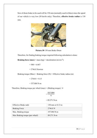 35 | P a g e
Size of drum brake to be used will be 130 mm (normally used in bikes) since the speed
of our vehicle is very low (30 km/hr only). Therefore, effective brake radius is 130
mm.
Picture.30 130 mm Brake Drum
Therefore, for finding braking torque required following calculation is done:
Braking force (max) = mass (kg) × deceleration (m/𝑠𝑒𝑐2
)
= 500 × 6.867
= 2746.8 Newton
Braking torque (Max) = Braking force (N) × Effective brake radius (m)
= 2764.8 × 0.13
= 357.084 N-m
Therefore, Braking torque per wheel (max) = (Braking torque) / 4
=
357.084
4
= 89.271 N-m
Effective Brake radii 130 mm or 0.13 m
Braking Force 2746.8 N
Max. Braking torque 357.084 N-m
Max Braking torque (per wheel) 89.271 N-m
 