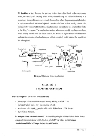 36 | P a g e
5.3 Parking brake: In cars, the parking brake, also called hand brake, emergency
brake, or e-brake, is a latching brake usually used to keep the vehicle stationary. It is
sometimes also used to prevent a vehicle from rolling when the operator needs both feet
to operate the clutch and throttle pedals. Automobile hand brakes usually consist of a
cable directly connected to the brake mechanism on one end and to a lever or foot pedal
at the driver's position. The mechanism is often a hand-operated lever (hence the hand
brake name), on the floor on either side of the driver, or a pull handle located below
and near the steering wheel column, or a (foot-operated) pedal located far apart from
the other pedals.
Picture.32 Parking Brake mechanism
CHAPTER – 6
TRANSMISSION SYSTEM
Basic assumptions taken into consideration:
• Net weight of the vehicle is approximately 480 kg or 1058.22 lb.
• Surface friction factor (𝐶 𝑅) for concrete is 0.02.
• Maximum velocity (Vmax) to be achieved is 30 km/hr or 27.34 feet/sec.
• Tyre radii is 8 inches.
6.1 Torque and RPM calculations: The following analysis done for drive wheel motor
torque calculations is done with help of an article Drive wheel motor torque
calculations (2007), ME dept. University of Florida.
 