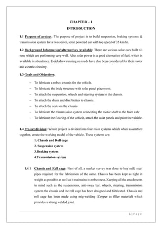 1 | P a g e
CHAPTER – 1
INTRODUCTION
1.1 Purpose of project: The purpose of project is to build suspension, braking systems &
transmission system for a two seater, solar powered car with top speed of 35 km/hr.
1.2 Background Information/Alternatives Available: There are various solar cars built till
now which are performing very well. Also solar power is a good alternative of fuel, which is
available in abundance. E-rickshaw running on roads have also been considered for their motor
and electric circuitry.
1.3 Goals and Objectives:
 To fabricate a robust chassis for the vehicle.
 To fabricate the body structure with solar panel placement.
 To attach the suspension, wheels and steering system to the chassis.
 To attach the drum and disc brakes to chassis.
 To attach the seats on the chassis.
 To fabricate the transmission system connecting the motor shaft to the front axle.
 To fabricate the flooring of the vehicle, attach the solar panels and paint the vehicle.
1.4 Project division: Whole project is divided into four main systems which when assembled
together, create the working model of the vehicle. These systems are:
1. Chassis and Roll cage
2. Suspension system
3.Braking system
4.Transmission system
1.4.1 Chassis and Roll cage: First of all, a market survey was done to buy mild steel
pipes required for the fabrication of the same. Chassis has been kept as light in
weight as possible as well as it maintains its robustness. Keeping all the attachments
in mind such as the suspensions, anti-sway bar, wheels, steering, transmission
system the chassis and the roll cage has been designed and fabricated. Chassis and
roll cage has been made using mig-welding (Copper as filler material) which
provides a strong welded joint.
 