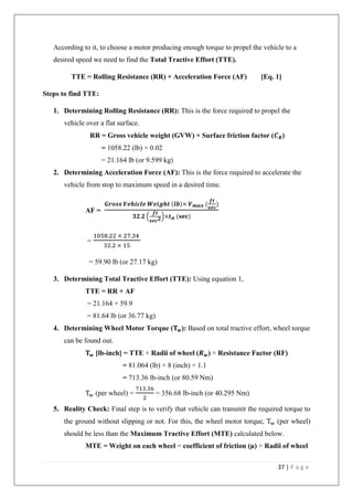 37 | P a g e
According to it, to choose a motor producing enough torque to propel the vehicle to a
desired speed we need to find the Total Tractive Effort (TTE).
TTE = Rolling Resistance (RR) + Acceleration Force (AF) [Eq. 1]
Steps to find TTE:
1. Determining Rolling Resistance (RR): This is the force required to propel the
vehicle over a flat surface.
RR = Gross vehicle weight (GVW) × Surface friction factor (𝑪 𝑹)
= 1058.22 (lb) × 0.02
= 21.164 lb (or 9.599 kg)
2. Determining Acceleration Force (AF): This is the force required to accelerate the
vehicle from stop to maximum speed in a desired time.
AF =
𝑮𝒓𝒐𝒔𝒔 𝑽𝒆𝒉𝒊𝒄𝒍𝒆 𝑾𝒆𝒊𝒈𝒉𝒕 (𝒍𝒃)× 𝑽 𝒎𝒂𝒙 (
𝒇𝒕
𝒔𝒆𝒄
)
𝟑𝟐.𝟐 (
𝒇𝒕
𝒔𝒆𝒄 𝟐)×𝒕 𝒂 (𝐬𝐞𝐜)
=
1058.22 × 27.34
32.2 × 15
= 59.90 lb (or 27.17 kg)
3. Determining Total Tractive Effort (TTE): Using equation 1,
TTE = RR + AF
= 21.164 + 59.9
= 81.64 lb (or 36.77 kg)
4. Determining Wheel Motor Torque (𝐓 𝐰): Based on total tractive effort, wheel torque
can be found out.
𝐓 𝐰 [lb-inch] = TTE × Radii of wheel (𝑹 𝒘) × Resistance Factor (RF)
= 81.064 (lb) × 8 (inch) × 1.1
= 713.36 lb-inch (or 80.59 Nm)
Tw (per wheel) =
713.36
2
= 356.68 lb-inch (or 40.295 Nm)
5. Reality Check: Final step is to verify that vehicle can transmit the required torque to
the ground without slipping or not. For this, the wheel motor torque, Tw (per wheel)
should be less than the Maximum Tractive Effort (MTE) calculated below.
MTE = Weight on each wheel × coefficient of friction (µ) × Radii of wheel
 