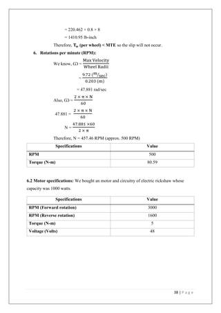 38 | P a g e
= 220.462 × 0.8 × 8
= 1410.95 lb-inch
Therefore, 𝐓 𝐰 (per wheel) < MTE so the slip will not occur.
6. Rotations per minute (RPM):
We know, Ѡ =
Max Velocity
Wheel Radii
=
9.72 (m
sec⁄ )
0.203 (m)
= 47.881 rad/sec
Also, Ѡ =
2 × π × N
60
47.881 =
2 × π × N
60
N =
47.881 ×60
2 × π
Therefore, N = 457.46 RPM (approx. 500 RPM)
Specifications Value
RPM 500
Torque (N-m) 80.59
6.2 Motor specifications: We bought an motor and circuitry of electric rickshaw whose
capacity was 1000 watts.
Specifications Value
RPM (Forward rotation) 3000
RPM (Reverse rotation) 1600
Torque (N-m) 5
Voltage (Volts) 48
 