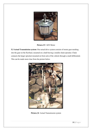 39 | P a g e
Picture.33 1 KW Motor
5.3 Actual Transmission system: Our actual drive system consists of motor gear meshing
into the gear on the flywheel, mounted on a shaft having a smaller chain sprocket. Chain
connects the larger sprocket mounted on front axle of the vehicle through a small differential.
This can be made more clear from the picture below.
Picture.34 Actual Transmission system
 